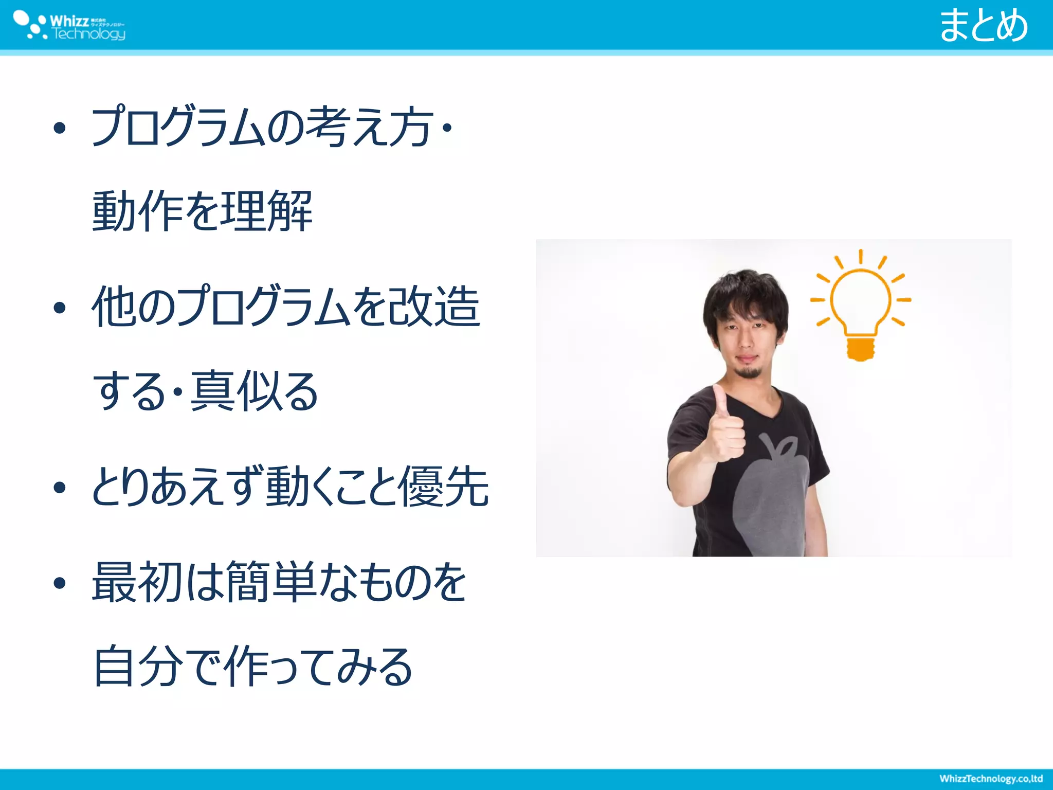 まとめ
• プログラムの考え方・
動作を理解
• 他のプログラムを改造
する・真似る
• とりあえず動くこと優先
• 最初は簡単なものを
自分で作ってみる
 