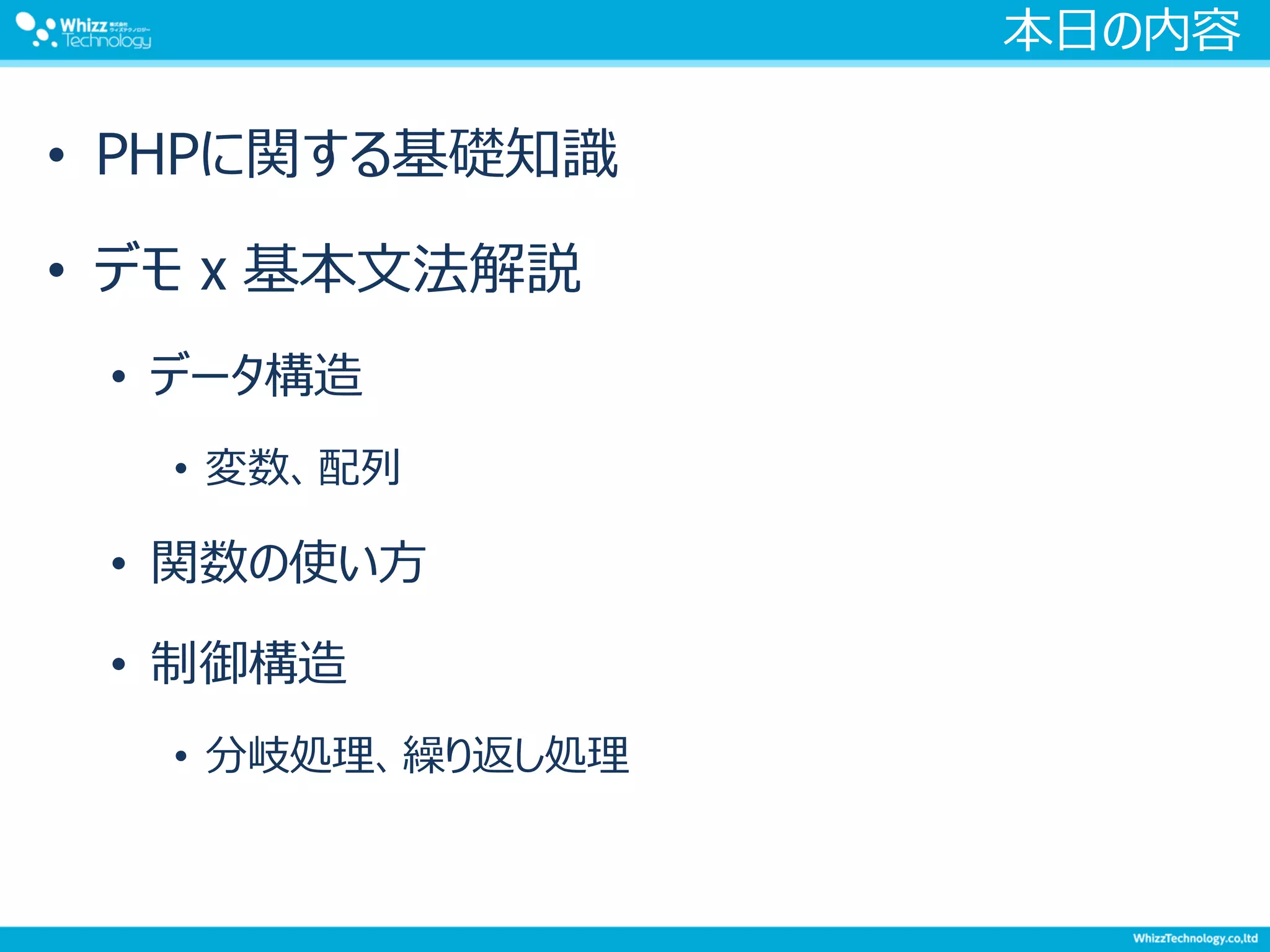 本日の内容
• PHPに関する基礎知識
• デモ x 基本文法解説
• データ構造
• 変数、配列
• 関数の使い方
• 制御構造
• 分岐処理、繰り返し処理
 