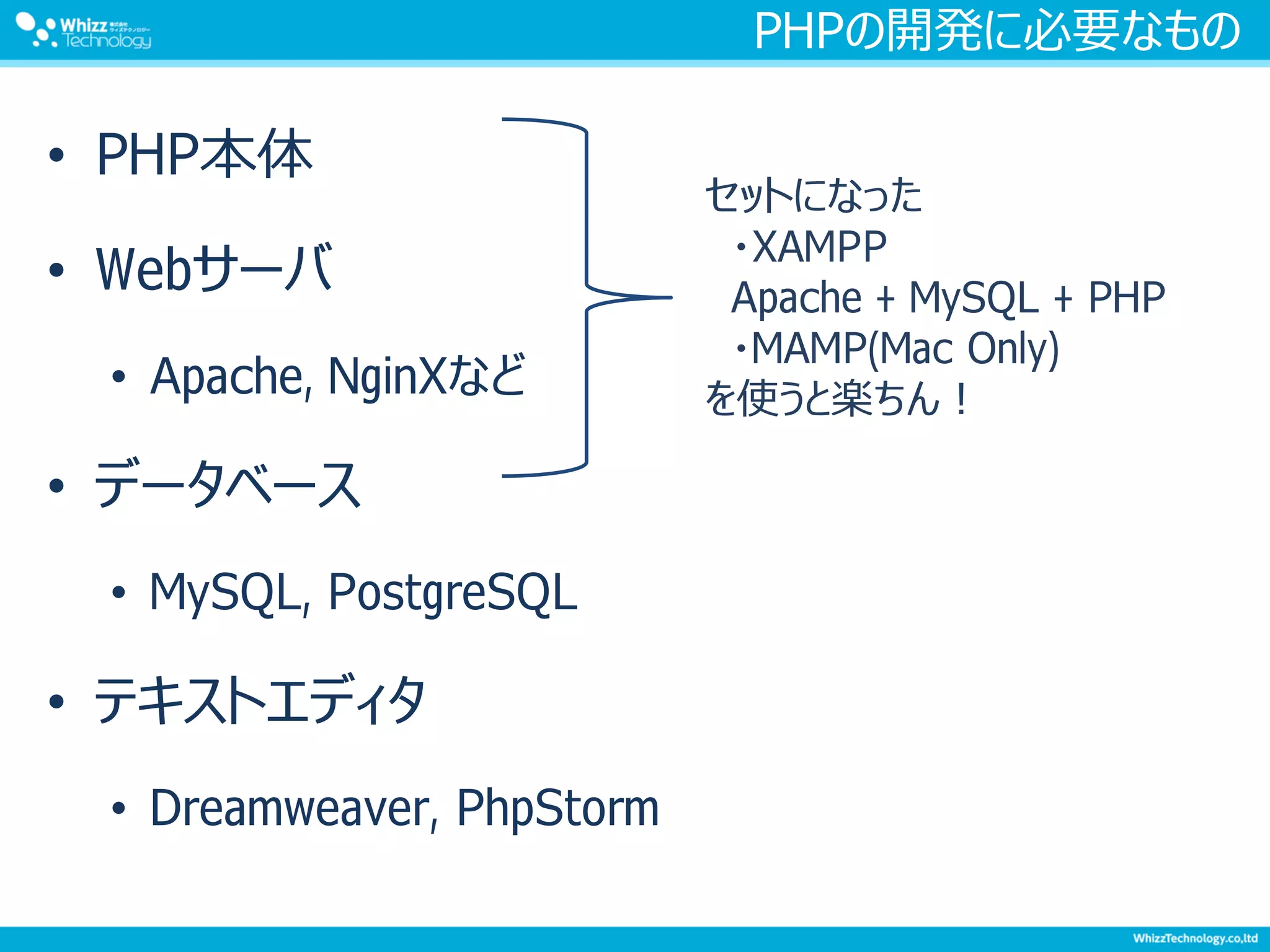 PHPの開発に必要なもの
• PHP本体
• Webサーバ
• Apache, NginXなど
• データベース
• MySQL, PostgreSQL
• テキストエディタ
• Dreamweaver, PhpStorm
セットになった
・XAMPP
Apache + MySQL + PHP
・MAMP(Mac Only)
を使うと楽ちん！
 