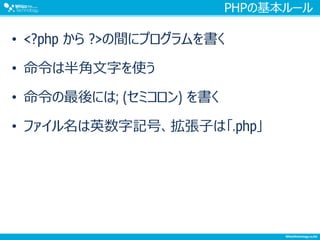 PHPの基本ルール
• <?php から ?>の間にプログラムを書く
• 命令は半角文字を使う
• 命令の最後には; (セミコロン) を書く
• ファイル名は英数字記号、拡張子は「.php」
 