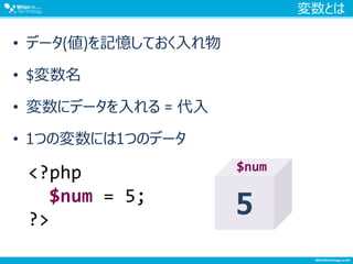 変数とは
• データ(値)を記憶しておく入れ物
• $変数名
• 変数にデータを入れる = 代入
• 1つの変数には1つのデータ
<?php
$num = 5;
?>
5
$num
 