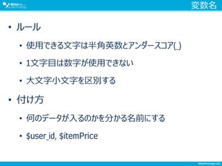 変数名
• ルール
• 使用できる文字は半角英数とアンダースコア(_)
• 1文字目は数字が使用できない
• 大文字小文字を区別する
• 付け方
• 何のデータが入るのかを分かる名前にする
• $user_id, $itemPrice
 