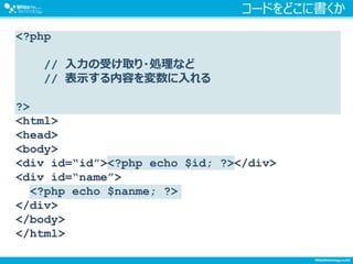 コードをどこに書くか
<?php
// 入力の受け取り・処理など
// 表示する内容を変数に入れる
?>
<html>
<head>
<body>
<div id=“id”><?php echo $id; ?></div>
<div id=“name”>
<?php echo $nanme; ?>
</div>
</body>
</html>
 