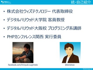 続・自己紹介
• 株式会社ウィズテクノロジー 代表取締役
• デジタルハリウッド大学院 客員教授
• デジタルハリウッド大阪校 プログラミング系講師
• PHPカンファレンス関西 実行委員
facebook.com/hiroyuki.sugimoto @tenshow
 