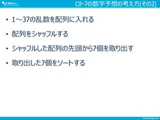 ロト7の数字予想の考え方(その2)
• 1～37の乱数を配列に入れる
• 配列をシャッフルする
• シャッフルした配列の先頭から7個を取り出す
• 取り出した7個をソートする
 