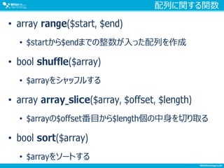 配列に関する関数
• array range($start, $end)
• $startから$endまでの整数が入った配列を作成
• bool shuffle($array)
• $arrayをシャッフルする
• array array_slice($array, $offset, $length)
• $arrayの$offset番目から$length個の中身を切り取る
• bool sort($array)
• $arrayをソートする
 