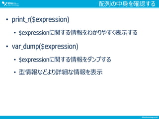 配列の中身を確認する
• print_r($expression)
• $expressionに関する情報をわかりやすく表示する
• var_dump($expression)
• $expressionに関する情報をダンプする
• 型情報などより詳細な情報を表示
 