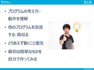 まとめ
• プログラムの考え方・
動作を理解
• 他のプログラムを改造
する・真似る
• とりあえず動くこと優先
• 最初は簡単なものを
自分で作ってみる
 