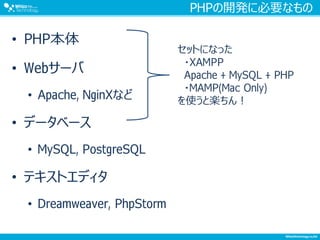 PHPの開発に必要なもの
• PHP本体
• Webサーバ
• Apache, NginXなど
• データベース
• MySQL, PostgreSQL
• テキストエディタ
• Dreamweaver, PhpStorm
セットになった
・XAMPP
Apache + MySQL + PHP
・MAMP(Mac Only)
を使うと楽ちん！
 