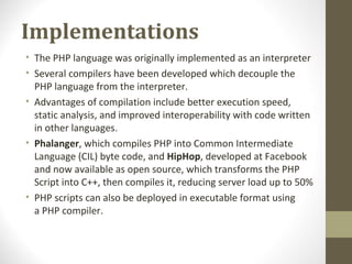 Implementations
• The PHP language was originally implemented as an interpreter
• Several compilers have been developed which decouple the
PHP language from the interpreter.
• Advantages of compilation include better execution speed,
static analysis, and improved interoperability with code written
in other languages.
• Phalanger, which compiles PHP into Common Intermediate
Language (CIL) byte code, and HipHop, developed at Facebook
and now available as open source, which transforms the PHP
Script into C++, then compiles it, reducing server load up to 50%
• PHP scripts can also be deployed in executable format using
a PHP compiler.
 