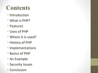 Contents
• Introduction
• What is PHP?
• Features
• Uses of PHP
• Where it is used?
• History of PHP
• Implementations
• Basics of PHP
• An Example
• Security Issues
• Conclusion
 