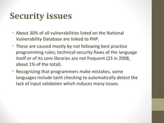 Security issues
• About 30% of all vulnerabilities listed on the National
Vulnerability Database are linked to PHP.
• These are caused mostly by not following best practice
programming rules; technical security flaws of the language
itself or of its core libraries are not frequent (23 in 2008,
about 1% of the total).
• Recognizing that programmers make mistakes, some
languages include taint checking to automatically detect the
lack of input validation which induces many issues.
 