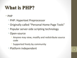 What is PHP?What is PHP?
• PHP
• PHP: Hypertext Preprocessor
• Originally called “Personal Home Page Tools”
• Popular server-side scripting technology
• Open-source
• Anyone may view, modify and redistribute source
code
• Supported freely by community
• Platform independent 3
 