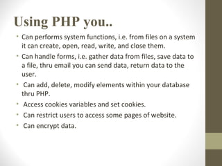 Using PHP you..
• Can performs system functions, i.e. from files on a system
it can create, open, read, write, and close them.
• Can handle forms, i.e. gather data from files, save data to
a file, thru email you can send data, return data to the
user.
• Can add, delete, modify elements within your database
thru PHP.
• Access cookies variables and set cookies.
• Can restrict users to access some pages of website.
• Can encrypt data.
 