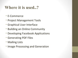 Where it is used..?
• E-Commerce
• Project Management Tools
• Graphical User Interface
• Building an Online Community
• Developing Facebook Applications
• Generating PDF Files
• Mailing Lists
• Image Processing and Generation
 