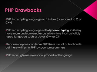 •PHP is a scripting language so it is slow (compared to C or
C++)
•PHP is a scripting language with dynamic typing so it may
have more undiscovered errors at run-time than a staticly
typed language such as Java, C++ or C#
•Because anyone can learn PHP there is a lot of bad code
out there written in PHP by poor programmers
•PHP is an ugly/messy/uncool procedural language
 