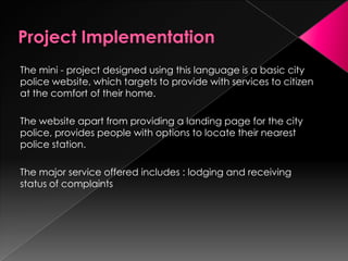 The mini - project designed using this language is a basic city
police website, which targets to provide with services to citizen
at the comfort of their home.
The website apart from providing a landing page for the city
police, provides people with options to locate their nearest
police station.
The major service offered includes : lodging and receiving
status of complaints
 