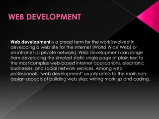 Web development is a broad term for the work involved in
developing a web site for the Internet (World Wide Web) or
an intranet (a private network). Web development can range
from developing the simplest static single page of plain text to
the most complex web-based internet applications, electronic
businesses, and social network services. Among web
professionals, "web development" usually refers to the main non-
design aspects of building web sites: writing mark up and coding.
 