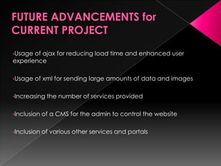 •Usage of ajax for reducing load time and enhanced user
experience
•Usage of xml for sending large amounts of data and images
•Increasing the number of services provided
•Inclusion of a CMS for the admin to control the website
•Inclusion of various other services and portals
 