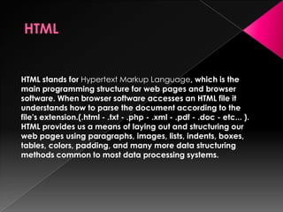 HTML stands for Hypertext Markup Language, which is the
main programming structure for web pages and browser
software. When browser software accesses an HTML file it
understands how to parse the document according to the
file's extension.(.html - .txt - .php - .xml - .pdf - .doc - etc... ).
HTML provides us a means of laying out and structuring our
web pages using paragraphs, images, lists, indents, boxes,
tables, colors, padding, and many more data structuring
methods common to most data processing systems.
 