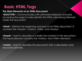 The Main Elements of an HTML Document
<DOCTYPE> : Communicates with software(validators, browser)
accessing the page to help identify the HTML rules being followed
inside the document.
<html> : Defines the beginning and end of an HTML document. It
contains the <head>, <meta>, <title>, and <body>
<head> : Used to describe or modify the content in the document.
The head element contains the <meta>, and <title> elements
<meta> : Used to describe the document with a description and
keywords primarily.
 