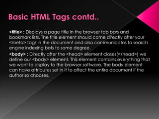 <title> : Displays a page title in the browser tab bars and
bookmark lists. The title element should come directly after your
<meta> tags in the document and also communicates to search
engine indexing bots to some degree.
<body> : Directly after the <head> element closes(</head>) we
define our <body> element. This element contains everything that
we want to display to the browser software. The body element
can have attributes set in it to affect the entire document if the
author so chooses.
 