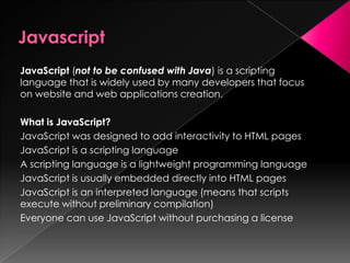 JavaScript (not to be confused with Java) is a scripting
language that is widely used by many developers that focus
on website and web applications creation.
What is JavaScript?
JavaScript was designed to add interactivity to HTML pages
JavaScript is a scripting language
A scripting language is a lightweight programming language
JavaScript is usually embedded directly into HTML pages
JavaScript is an interpreted language (means that scripts
execute without preliminary compilation)
Everyone can use JavaScript without purchasing a license
 