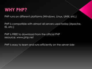 PHP runs on different platforms (Windows, Linux, UNIX, etc.)
PHP is compatible with almost all servers used today (Apache,
IIS, etc.)
PHP is FREE to download from the official PHP
resource: www.php.net
PHP is easy to learn and runs efficiently on the server side
 