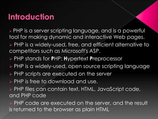  PHP is a server scripting language, and is a powerful
tool for making dynamic and interactive Web pages.
 PHP is a widely-used, free, and efficient alternative to
competitors such as Microsoft's ASP.
 PHP stands for PHP: Hypertext Preprocessor
 PHP is a widely-used, open source scripting language
 PHP scripts are executed on the server
 PHP is free to download and use.
 PHP files can contain text, HTML, JavaScript code,
and PHP code
 PHP code are executed on the server, and the result
is returned to the browser as plain HTML
 