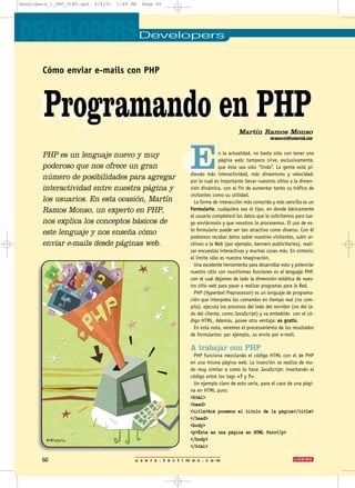 DevelopersDEVELOPERS
Programando en PHP
En la actualidad, no basta sólo con tener una
página web; tampoco sirve, exclusivamente,
que ésta sea sólo “linda”. La gente está pi-
diendo más interactividad, más dinamismo y velocidad;
por lo cual es importante llevar nuestros sitios a la dimen-
sión dinámica, con el fin de aumentar tanto su tráfico de
visitantes como su utilidad.
La forma de interacción más conocida y más sencilla es un
Formulario, cualquiera sea el tipo, en donde básicamente
el usuario completará los datos que le solicitemos para lue-
go enviárnoslo y que nosotros lo procesemos. El uso de es-
te formulario puede ser tan atractivo como diverso. Con él
podremos recabar datos sobre nuestros visitantes, subir ar-
chivos a la Web (por ejemplo, banners publicitarios), reali-
zar encuestas interactivas y muchas cosas más. En síntesis:
el límite sólo es nuestra imaginación.
Una excelente herramienta para desarrollar esto y potenciar
nuestro sitio con muchísimas funciones es el lenguaje PHP,
con el cual dejamos de lado la dimensión estática de nues-
tro sitio web para pasar a realizar programas para la Red.
PHP (Hypertext Preprocessor) es un lenguaje de programa-
ción que interpreta los comandos en tiempo real (no com-
pila), ejecuta los procesos del lado del servidor (no del la-
do del cliente, como JavaScript) y va embebido con el có-
digo HTML. Además, posee otra ventaja: es gratis.
En esta nota, veremos el procesamiento de los resultados
de formularios: por ejemplo, su envío por e-mail.
A trabajar con PHP
PHP funciona mezclando el código HTML con el de PHP
en una misma página web. La inserción se realiza de mo-
do muy similar a como lo hace JavaScript: insertando el
código entre los tags <? y ?>.
Un ejemplo claro de esto sería, para el caso de una pági-
na en HTML puro:
<html>
<head>
<title>Acá ponemos el título de la página</title>
</head>
<body>
<p>Ésta es una página en HTML Puro</p>
</body>
</html>
Cómo enviar e-mails con PHP
Programando en PHPMartín Ramos Monso
mramos@infcomercial.com
u s e r s . t e c t i m e s . c o m60
PHP es un lenguaje nuevo y muy
poderoso que nos ofrece un gran
número de posibilidades para agregar
interactividad entre nuestra página y
los usuarios. En esta ocasión, Martín
Ramos Monso, un experto en PHP,
nos explica los conceptos básicos de
este lenguaje y nos enseña cómo
enviar e-mails desde páginas web.
Developers_1_PHP_UI#5.qxd 4/4/01 1:48 PM Page 60
 