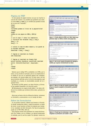 Para saber más
La página principal de estadísticas de CACE muestra un
u s e r s . t e c t i m e s . c o m 61
Página en PHP
En este ejemplo de página haremos una que nos imprima la
suma de dos números. Las variables que guardarán esos núme-
ros serán num_1 y num_2, y la variable que guardará el total
de la suma será “resultado”.
<html>
<head>
<title>Acá ponemos el título de la página</title>
</head>
<body>
<p>Ésta es una página en HTML y PHP</p>
<?
// con el signo // indico los comentarios
// Inicializo dos variables (num_1 y num_2)
$num_1 = 10;
$num_2 = 5;
// calculo la suma de ambos números y los guardo en
la variable resultado
$resultado = $num_1 + $num_2;
// Imprimo el resultado sin formato
echo $resultado;
// Imprimo el resultado con formato html
printf(“<p><font face=Arial size=2><u>El resultado
es</u>: <b>%s</b></font></p>”, $resultado);
?>
</body>
</html>
Notemos que el código PHP va embebido en el HTML; por lo
tanto, es muy sencillo en principio, pero se va complicando en
la medida en que uno va realizando páginas más complejas;
por ejemplo, con muchas tablas, etc. En estos casos, una vez
que ya tenemos definida cuál es la función del programa y qué
resultados va a mostrar, es recomendable proceder de la si-
guiente forma:
1) Armamos el HTML general, con datos ficticios y el forma-
to que quedará finalmente a la vista del usuario.
2) Reemplazamos los lugares donde deben ir los datos váli-
dos por las variables que contienen dichos datos, quitando los
ficticios.
Ahora que ya hemos visto las diferencias básicas, armaremos
un formulario y comenzaremos a ver el manejo de datos.
Sobre los formularios
En una primera instancia, sabemos que tenemos un formula-
rio donde introducimos datos y, luego de presionar un botón
de enviar, lo que hacemos es llamar al programa que maneja-
rá los resultados de dicho formulario. Ese tipo de programas
puede ser en PHP, PERL, ASP, etc.
Este programa recibe como parámetros los campos del formu-
lario (los visibles y los no visibles) y se ejecuta produciendo
el resultado, para lo cual fue creado. Por ejemplo, mostrar los
Figura 1. El sitio oficial de PHP en la Web. Desde aquí
podremos bajar su última versión (www.php.net).
Figura 2. Así se verá nuestro formulario de ejemplo a
medida que vayamos introduciendo los datos.
Figura 4. El mail que le enviaremos a los usuarios que
completen el formulario será similar a éste.
Figura 3. Ésta es la vista de nuestro programa luego
de que el usuario completó el formulario y presionó
[Enviar].
Developers_1_PHP_UI#5.qxd 4/4/01 1:48 PM Page 61
 