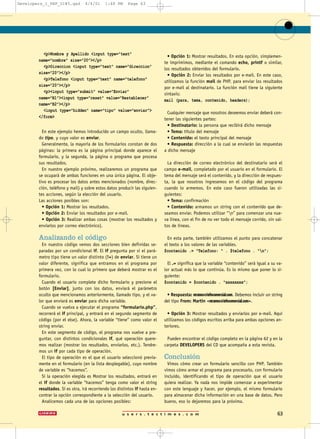 u s e r s . t e c t i m e s . c o m 63
<p>Nombre y Apellido <input type=”text”
name=”nombre” size=”20”></p>
<p>Direccion <input type=”text” name=”direccion”
size=”20”></p>
<p>Telefono <input type=”text” name=”telefono”
size=”20”></p>
<p><input type=”submit” value=”Enviar”
name=”B1”><input type=”reset” value=”Restablecer”
name=”B2”></p>
<input type=”hidden” name=”tipo” value=”enviar”>
</form>
En este ejemplo hemos introducido un campo oculto, llama-
do tipo, y cuyo valor es enviar.
Generalmente, la mayoría de los formularios constan de dos
páginas: la primera es la página principal donde aparece el
formulario, y la segunda, la página o programa que procesa
sus resultados.
En nuestro ejemplo próximo, realizaremos un programa que
se ocupará de ambas funciones en una única página. El obje-
tivo es procesar los datos antes mencionados (nombre, direc-
ción, teléfono y mail) y sobre estos datos producir las siguien-
tes acciones, según la elección del usuario.
Las acciones posibles son:
• Opción 1: Mostrar los resultados.
• Opción 2: Enviar los resultados por e-mail.
• Opción 3: Realizar ambas cosas (mostrar los resultados y
enviarlos por correo electrónico).
Analizando el código
En nuestro código vemos dos secciones bien definidas se-
paradas por un condicional if. El if pregunta por si el pará-
metro tipo tiene un valor distinto (!=) de enviar. Si tiene un
valor diferente, significa que entramos en el programa por
primera vez, con lo cual lo primero que deberá mostrar es el
formulario.
Cuando el usuario complete dicho formulario y presione el
botón [Enviar], junto con los datos, enviará el parámetro
oculto que mencionamos anteriormente, llamado tipo, y el va-
lor que enviará es enviar para dicha variable.
Cuando se vuelva a ejecutar el programa “formulario.php”,
recorrerá el if principal, y entrará en el segundo segmento de
código (por el else). Ahora, la variable “tiene” como valor el
string enviar.
En este segmento de código, el programa nos vuelve a pre-
guntar, con distintos condicionales if, qué operación quere-
mos realizar (mostrar los resultados, enviarlos, etc.). Tendre-
mos un if por cada tipo de operación.
El tipo de operación es el que el usuario seleccionó previa-
mente en el formulario (en la lista desplegable), cuyo nombre
de variable es “hacemos”.
Si la operación elegida es Mostrar los resultados, entrará en
el if donde la variable “hacemos” tenga como valor el string
resultados. Si es otra, irá recorriendo los distintos if hasta en-
contrar la opción correspondiente a la selección del usuario.
Analicemos cada una de las opciones posibles:
• Opción 1: Mostrar resultados. En esta opción, simplemen-
te imprimimos, mediante el comando echo, printf o similar,
los resultados obtenidos del formulario.
• Opción 2: Enviar los resultados por e-mail. En este caso,
utilizamos la función mail de PHP, para enviar los resultados
por e-mail al destinatario. La función mail tiene la siguiente
sintaxis:
mail (para, tema, contenido, headers);
Cualquier mensaje que nosotros deseemos enviar deberá con-
tener las siguientes partes:
• Destinatario: la persona que recibirá dicho mensaje
• Tema: título del mensaje
• Contenido: el texto principal del mensaje
• Respuesta: dirección a la cual se enviarán las respuestas
a dicho mensaje
La dirección de correo electrónico del destinatario será el
campo e-mail, completado por el usuario en el formulario. El
tema del mensaje será el contenido, y la dirección de respues-
ta, la que nosotros ingresemos en el código del programa
cuando lo armemos. En este caso fueron utilizadas las si-
guientes:
• Tema: confirmación
• Contenido: armamos un string con el contenido que de-
seamos enviar. Podemos utilizar “n” para comenzar una nue-
va línea, con el fin de no ver todo el mensaje corrido, sin sal-
tos de líneas.
En esta parte, también utilizamos el punto para concatenar
el texto a los valores de las variables.
$contenido .= “Telefono: “ . $telefono . “n”;
El .= significa que la variable “contenido” será igual a su va-
lor actual más lo que continúa. Es lo mismo que poner lo si-
guiente:
$contenido = $contenido . “xxxxxxxx”;
• Respuesta: mramos@infocomercial.com. Debemos incluir un string
del tipo From: Martin <mramos@infocomercial.com>.
• Opción 3: Mostrar resultados y enviarlos por e-mail. Aquí
utilizamos los códigos escritos arriba para ambas opciones an-
teriores.
Pueden encontrar el código completo en la página 62 y en la
carpeta DEVELOPERS del CD que acompaña a esta revista.
Conclusión
Vimos cómo crear un formulario sencillo con PHP. También
vimos cómo armar el programa para procesarlo, con formulario
incluido, identificando el tipo de operación que el usuario
quiera realizar. Ya nada nos impide comenzar a experimentar
con este lenguaje y hacer, por ejemplo, el mismo formulario
para almacenar dicha información en una base de datos. Pero
bueno, eso lo dejaremos para la próxima.
Developers_1_PHP_UI#5.qxd 4/4/01 1:48 PM Page 63
 