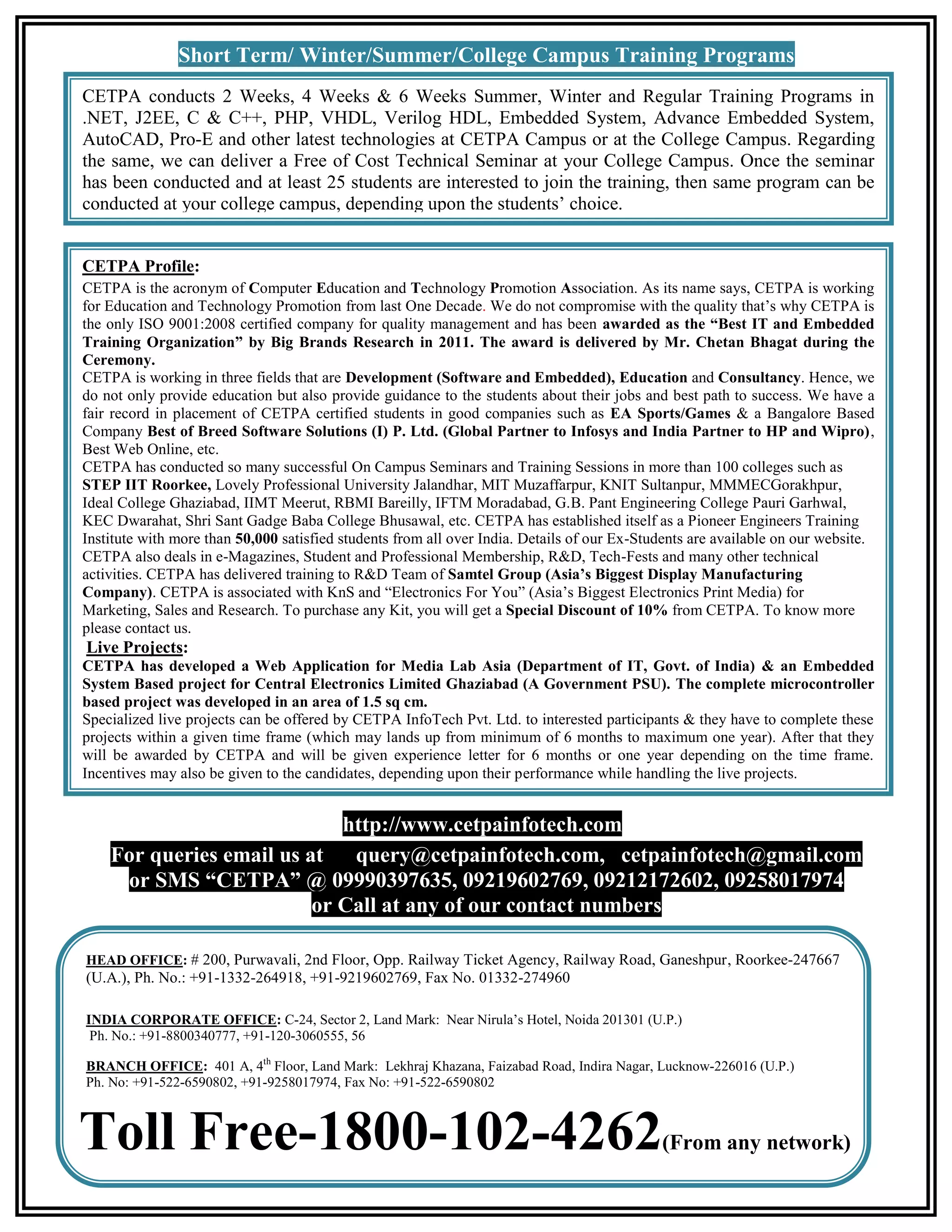 Short Term/ Winter/Summer/College Campus Training Programs CETPA conducts 2 Weeks, 4 Weeks & 6 Weeks Summer, Winter and Regular Training Programs in .NET, J2EE, C & C++, PHP, VHDL, Verilog HDL, Embedded System, Advance Embedded System, AutoCAD, Pro-E and other latest technologies at CETPA Campus or at the College Campus. Regarding the same, we can deliver a Free of Cost Technical Seminar at your College Campus. Once the seminar has been conducted and at least 25 students are interested to join the training, then same program can be conducted at your college campus, depending upon the students’ choice. CETPA Profile: CETPA is the acronym of Computer Education and Technology Promotion Association. As its name says, CETPA is working for Education and Technology Promotion from last One Decade. We do not compromise with the quality that’s why CETPA is the only ISO 9001:2008 certified company for quality management and has been awarded as the “Best IT and Embedded Training Organization” by Big Brands Research in 2011. The award is delivered by Mr. Chetan Bhagat during the Ceremony. CETPA is working in three fields that are Development (Software and Embedded), Education and Consultancy. Hence, we do not only provide education but also provide guidance to the students about their jobs and best path to success. We have a fair record in placement of CETPA certified students in good companies such as EA Sports/Games & a Bangalore Based Company Best of Breed Software Solutions (I) P. Ltd. (Global Partner to Infosys and India Partner to HP and Wipro), Best Web Online, etc. CETPA has conducted so many successful On Campus Seminars and Training Sessions in more than 100 colleges such as STEP IIT Roorkee, Lovely Professional University Jalandhar, MIT Muzaffarpur, KNIT Sultanpur, MMMECGorakhpur, Ideal College Ghaziabad, IIMT Meerut, RBMI Bareilly, IFTM Moradabad, G.B. Pant Engineering College Pauri Garhwal, KEC Dwarahat, Shri Sant Gadge Baba College Bhusawal, etc. CETPA has established itself as a Pioneer Engineers Training Institute with more than 50,000 satisfied students from all over India. Details of our Ex-Students are available on our website. CETPA also deals in e-Magazines, Student and Professional Membership, R&D, Tech-Fests and many other technical activities. CETPA has delivered training to R&D Team of Samtel Group (Asia’s Biggest Display Manufacturing Company). CETPA is associated with KnS and “Electronics For You” (Asia’s Biggest Electronics Print Media) for Marketing, Sales and Research. To purchase any Kit, you will get a Special Discount of 10% from CETPA. To know more please contact us. Live Projects: CETPA has developed a Web Application for Media Lab Asia (Department of IT, Govt. of India) & an Embedded System Based project for Central Electronics Limited Ghaziabad (A Government PSU). The complete microcontroller based project was developed in an area of 1.5 sq cm. Specialized live projects can be offered by CETPA InfoTech Pvt. Ltd. to interested participants & they have to complete these projects within a given time frame (which may lands up from minimum of 6 months to maximum one year). After that they will be awarded by CETPA and will be given experience letter for 6 months or one year depending on the time frame. Incentives may also be given to the candidates, depending upon their performance while handling the live projects. http://www.cetpainfotech.com For queries email us at query@cetpainfotech.com, cetpainfotech@gmail.com or SMS “CETPA” @ 09990397635, 09219602769, 09212172602, 09258017974 or Call at any of our contact numbers HEAD OFFICE: # 200, Purwavali, 2nd Floor, Opp. Railway Ticket Agency, Railway Road, Ganeshpur, Roorkee-247667 (U.A.), Ph. No.: +91-1332-264918, +91-9219602769, Fax No. 01332-274960 INDIA CORPORATE OFFICE: C-24, Sector 2, Land Mark: Near Nirula’s Hotel, Noida 201301 (U.P.) Ph. No.: +91-8800340777, +91-120-3060555, 56 BRANCH OFFICE: 401 A, 4th Floor, Land Mark: Lekhraj Khazana, Faizabad Road, Indira Nagar, Lucknow-226016 (U.P.) Ph. No: +91-522-6590802, +91-9258017974, Fax No: +91-522-6590802 Toll Free-1800-102-4262 (From any network) 
