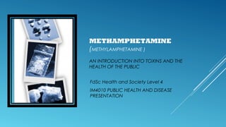 METHAMPHETAMINE
(METHYLAMPHETAMINE )
AN INTRODUCTION INTO TOXINS AND THE
HEALTH OF THE PUBLIC
FdSc Health and Society Level 4
IM4010 PUBLIC HEALTH AND DISEASE
PRESENTATION

 