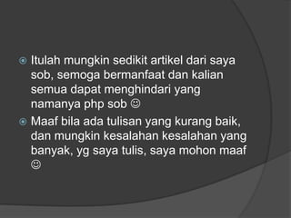 Itulah mungkin sedikit artikel dari saya
sob, semoga bermanfaat dan kalian
semua dapat menghindari yang
namanya php sob 
 Maaf bila ada tulisan yang kurang baik,
dan mungkin kesalahan kesalahan yang
banyak, yg saya tulis, saya mohon maaf



 