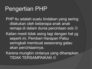 Pengertian PHP
PHP Itu adalah suatu tindakan yang sering
dilakukan oleh beberapa anak anak
remaja di dalam dunia percintaan sob 
Kalian mesti tidak asing lagi dengan hal yg
seperti ini, Pemberi Harapan Palsu
seringkali membuat seseorang galau
akan percintaannya.
Karena mungkin cintanya yang diharapkan
TIDAK TERSAMPAIKAN 

 