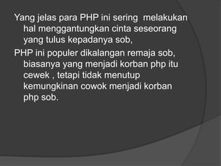 Yang jelas para PHP ini sering melakukan
hal menggantungkan cinta seseorang
yang tulus kepadanya sob,
PHP ini populer dikalangan remaja sob,
biasanya yang menjadi korban php itu
cewek , tetapi tidak menutup
kemungkinan cowok menjadi korban
php sob.

 
