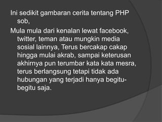 Ini sedikit gambaran cerita tentang PHP
sob,
Mula mula dari kenalan lewat facebook,
twitter, teman atau mungkin media
sosial lainnya, Terus bercakap cakap
hingga mulai akrab, sampai keterusan
akhirnya pun terumbar kata kata mesra,
terus berlangsung tetapi tidak ada
hubungan yang terjadi hanya begitubegitu saja.

 