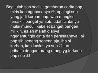 Begitulah sob sedikit gambaran cerita php,
miris kan ngebacanya , apalagi sob
yang jadi korban php, wah mungkin
tersakiti banget ya sob, udah cintanya
mulai muncul, kebelet banget pengen
milikin, ealah malah dianya
ngegantungin cinta dan perasaannya , si
php sih seneng seneng aja, lha si
korban, kan kasian ya sob  turut
prihatin dengan orang orang yg terkena
php sob :D

 