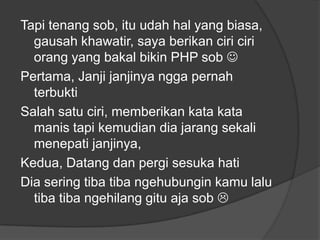 Tapi tenang sob, itu udah hal yang biasa,
gausah khawatir, saya berikan ciri ciri
orang yang bakal bikin PHP sob 
Pertama, Janji janjinya ngga pernah
terbukti
Salah satu ciri, memberikan kata kata
manis tapi kemudian dia jarang sekali
menepati janjinya,
Kedua, Datang dan pergi sesuka hati
Dia sering tiba tiba ngehubungin kamu lalu
tiba tiba ngehilang gitu aja sob 

 