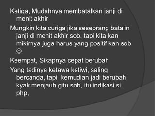 Ketiga, Mudahnya membatalkan janji di
menit akhir
Mungkin kita curiga jika seseorang batalin
janji di menit akhir sob, tapi kita kan
mikirnya juga harus yang positif kan sob

Keempat, Sikapnya cepat berubah
Yang tadinya ketawa ketiwi, saling
bercanda, tapi kemudian jadi berubah
kyak menjauh gitu sob, itu indikasi si
php,

 