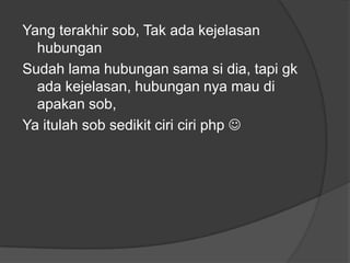Yang terakhir sob, Tak ada kejelasan
hubungan
Sudah lama hubungan sama si dia, tapi gk
ada kejelasan, hubungan nya mau di
apakan sob,
Ya itulah sob sedikit ciri ciri php 

 