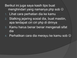 Berikut ini juga saya kasih tips buat
menghindari yang namanya php sob 
1. Lihat cara perhatian dia ke kamu
2. Stalking jejaring sosial dia, buat mastiin,
apa terdapat ciri ciri php di dirinya
3. Kamu harus benar benar mengenali sifat
dia
4. Perhatikan cara dia merayu ke kamu sob 

 