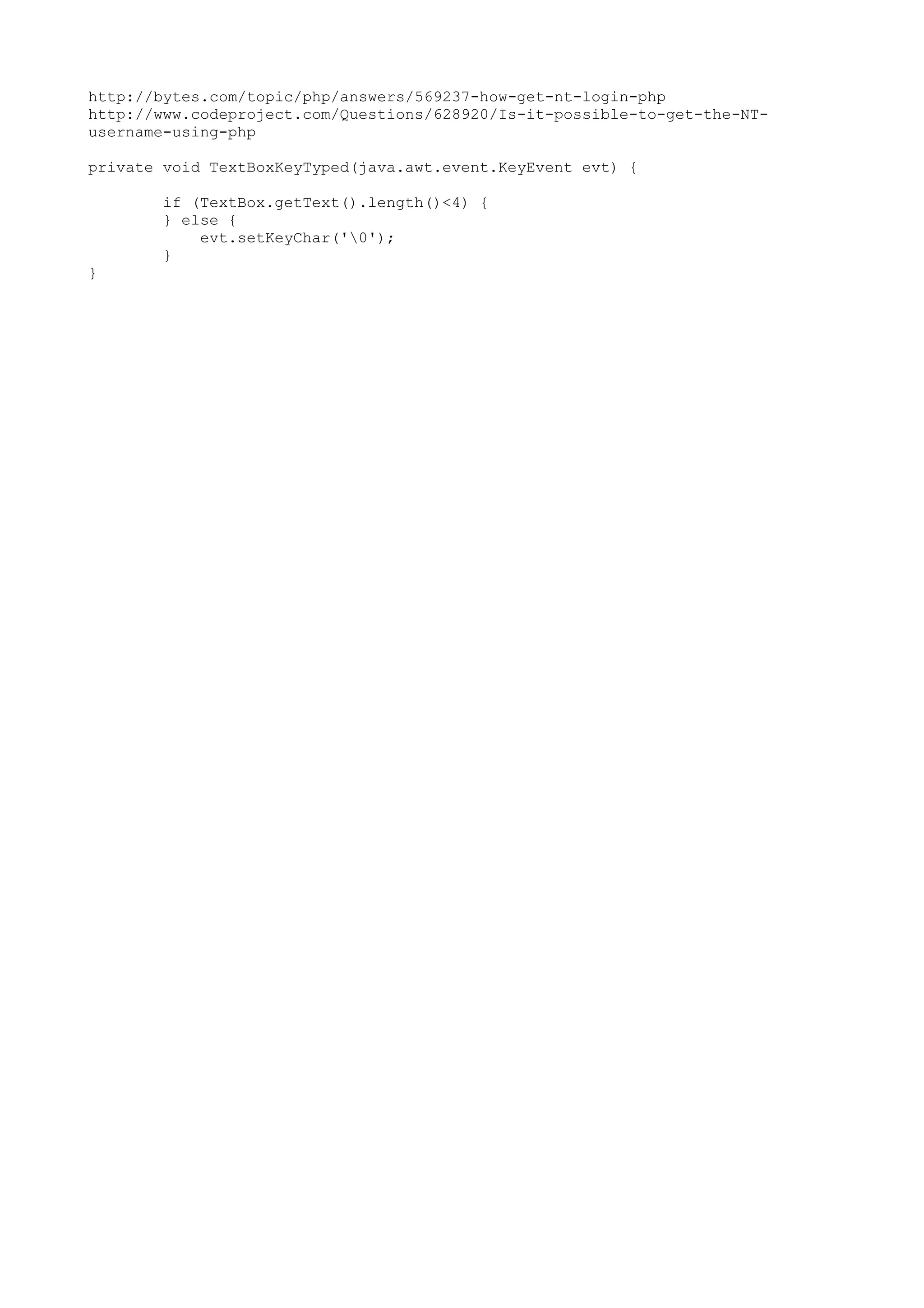 http://bytes.com/topic/php/answers/569237-how-get-nt-login-php http://www.codeproject.com/Questions/628920/Is-it-possible-to-get-the-NTusername-using-php private void TextBoxKeyTyped(java.awt.event.KeyEvent evt) { if (TextBox.getText().length()<4) { } else { evt.setKeyChar('0'); } } 