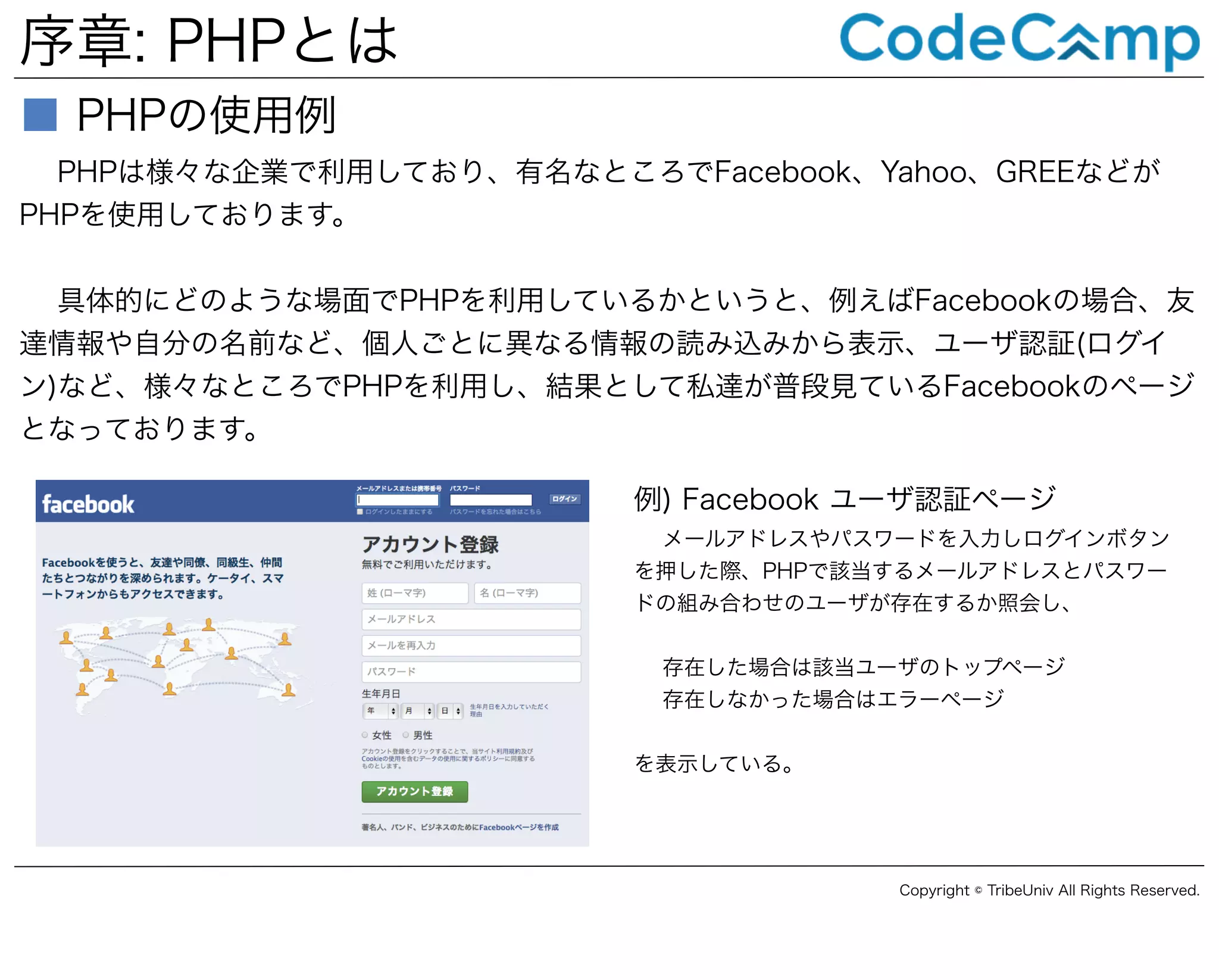 序章: PHPとは
■ PHPの使用例
PHPは様々な企業で利用しており、有名なところでFacebook、Yahoo、GREEなどが
PHPを使用しております。
具体的にどのような場面でPHPを利用しているかというと、例えばFacebookの場合、友
達情報や自分の名前など、個人ごとに異なる情報の読み込みから表示、ユーザ認証(ログイ
ン)など、様々なところでPHPを利用し、結果として私達が普段見ているFacebookのページ
となっております。
例) Facebook ユーザ認証ページ
メールアドレスやパスワードを入力しログインボタン
を押した際、PHPで該当するメールアドレスとパスワー
ドの組み合わせのユーザが存在するか照会し、
存在した場合は該当ユーザのトップページ
存在しなかった場合はエラーページ
を表示している。

Copyright © TribeUniv All Rights Reserved.

 