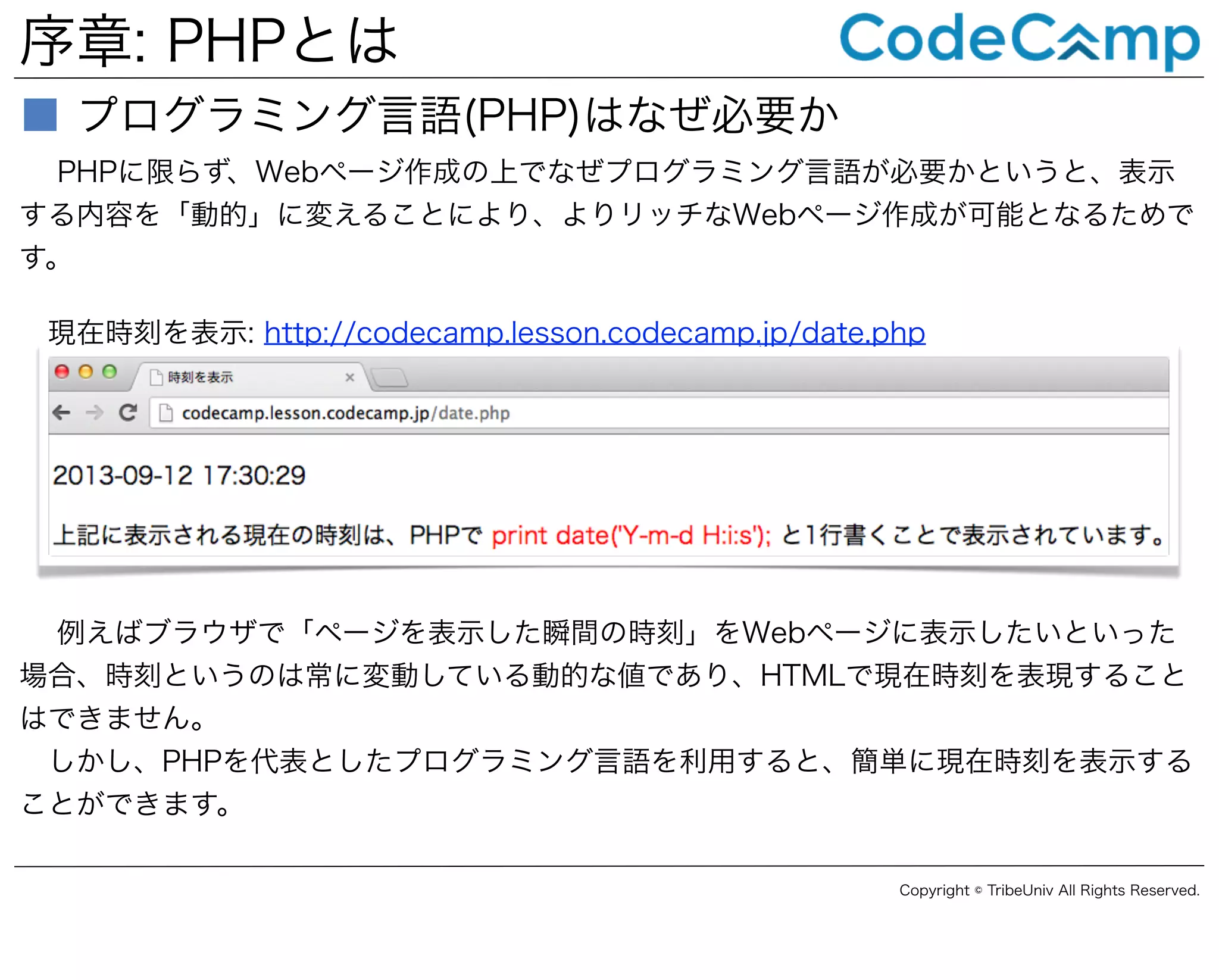 序章: PHPとは
■ プログラミング言語(PHP)はなぜ必要か
PHPに限らず、Webページ作成の上でなぜプログラミング言語が必要かというと、表示
する内容を「動的」に変えることにより、よりリッチなWebページ作成が可能となるためで
す。
現在時刻を表示: http://codecamp.lesson.codecamp.jp/date.php

例えばブラウザで「ページを表示した瞬間の時刻」をWebページに表示したいといった
場合、時刻というのは常に変動している動的な値であり、HTMLで現在時刻を表現すること
はできません。
しかし、PHPを代表としたプログラミング言語を利用すると、簡単に現在時刻を表示する
ことができます。
Copyright © TribeUniv All Rights Reserved.

 