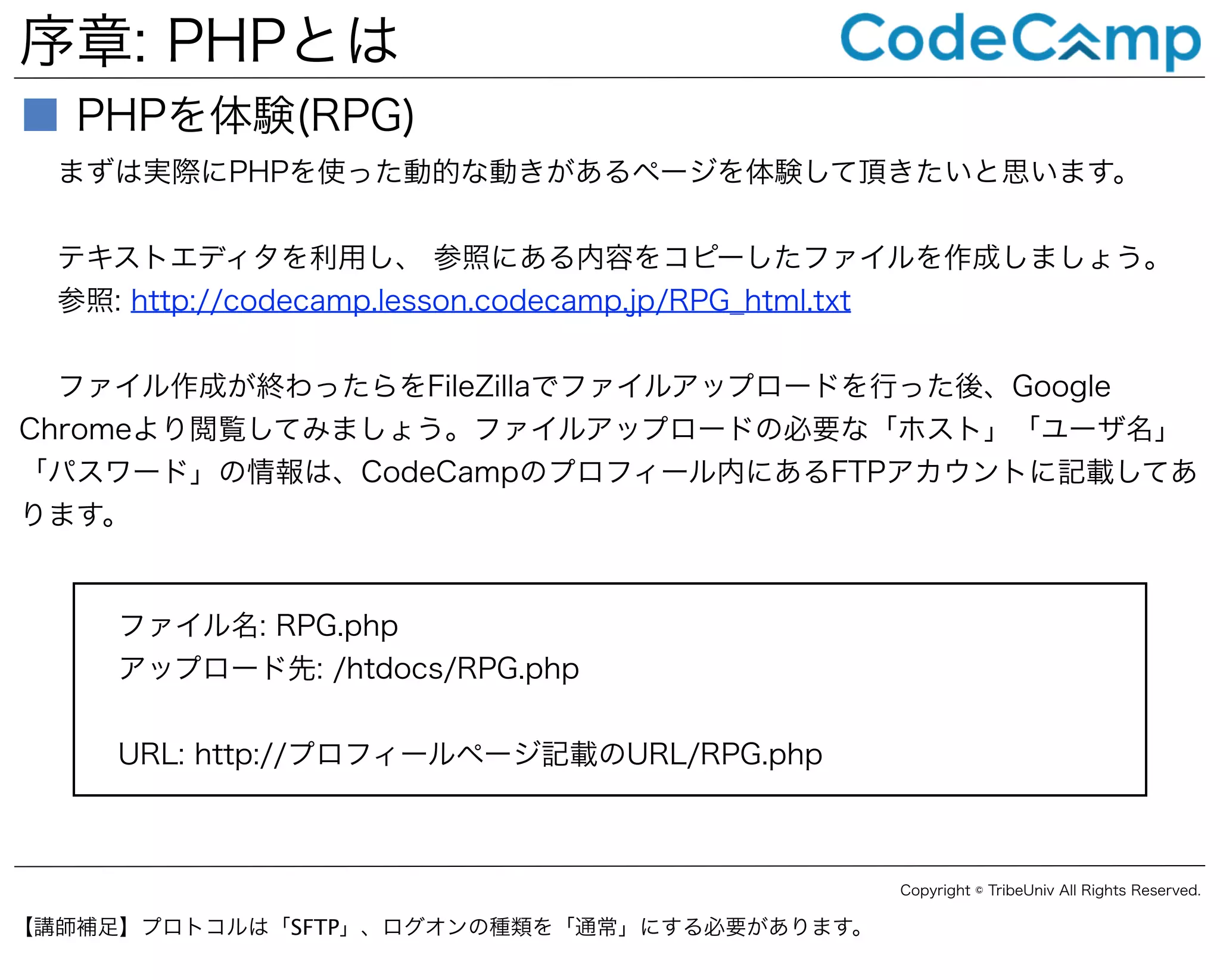 序章: PHPとは
■ PHPを体験(RPG)
まずは実際にPHPを使った動的な動きがあるページを体験して頂きたいと思います。
テキストエディタを利用し、 参照にある内容をコピーしたファイルを作成しましょう。
参照: http://codecamp.lesson.codecamp.jp/RPG_html.txt
ファイル作成が終わったらをFileZillaでファイルアップロードを行った後、Google
Chromeより閲覧してみましょう。ファイルアップロードの必要な「ホスト」「ユーザ名」
「パスワード」の情報は、CodeCampのプロフィール内にあるFTPアカウントに記載してあ
ります。

ファイル名: RPG.php
アップロード先: /htdocs/RPG.php
URL: http://プロフィールページ記載のURL/RPG.php

Copyright © TribeUniv All Rights Reserved.

【講師補足】プロトコルは「SFTP」、ログオンの種類を「通常」にする必要があります。

 