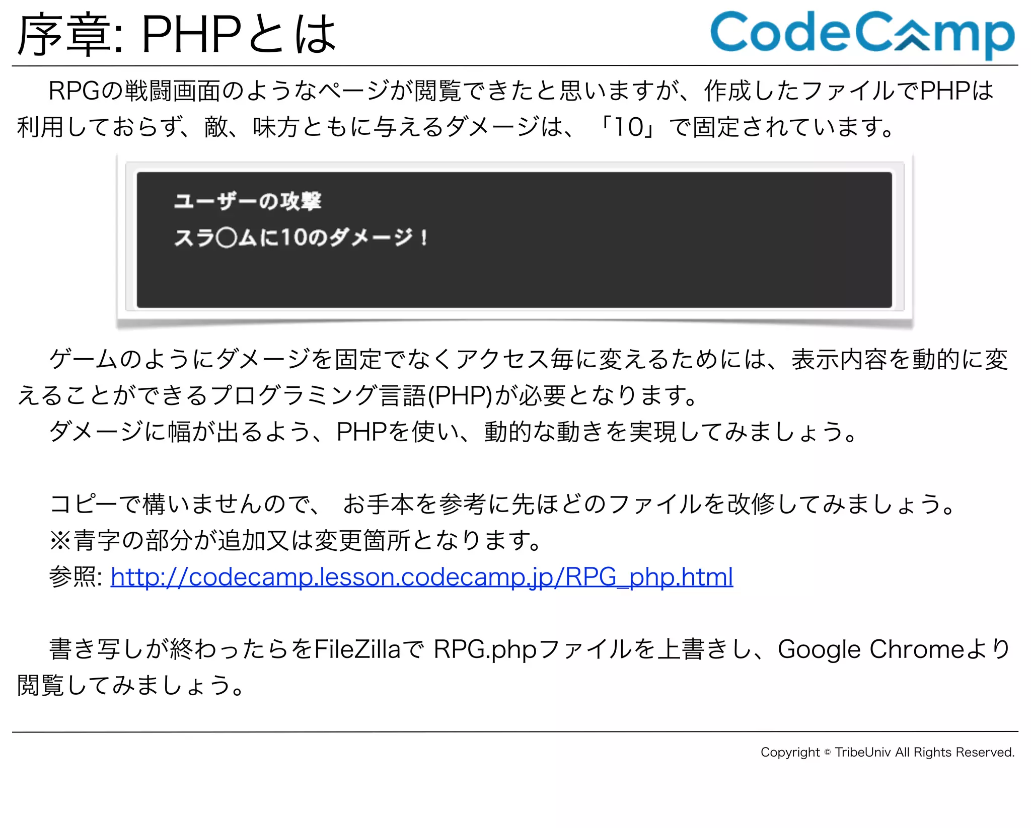 序章: PHPとは
RPGの戦闘画面のようなページが閲覧できたと思いますが、作成したファイルでPHPは
利用しておらず、敵、味方ともに与えるダメージは、「10」で固定されています。

ゲームのようにダメージを固定でなくアクセス毎に変えるためには、表示内容を動的に変
えることができるプログラミング言語(PHP)が必要となります。
ダメージに幅が出るよう、PHPを使い、動的な動きを実現してみましょう。
コピーで構いませんので、 お手本を参考に先ほどのファイルを改修してみましょう。
※青字の部分が追加又は変更箇所となります。
参照: http://codecamp.lesson.codecamp.jp/RPG_php.html
書き写しが終わったらをFileZillaで RPG.phpファイルを上書きし、Google Chromeより
閲覧してみましょう。
Copyright © TribeUniv All Rights Reserved.

 