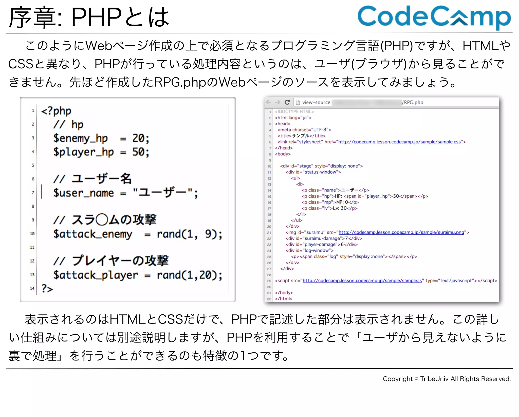 序章: PHPとは
このようにWebページ作成の上で必須となるプログラミング言語(PHP)ですが、HTMLや
CSSと異なり、PHPが行っている処理内容というのは、ユーザ(ブラウザ)から見ることがで
きません。先ほど作成したRPG.phpのWebページのソースを表示してみましょう。

表示されるのはHTMLとCSSだけで、PHPで記述した部分は表示されません。この詳し
い仕組みについては別途説明しますが、PHPを利用することで「ユーザから見えないように
裏で処理」を行うことができるのも特徴の1つです。
Copyright © TribeUniv All Rights Reserved.

 