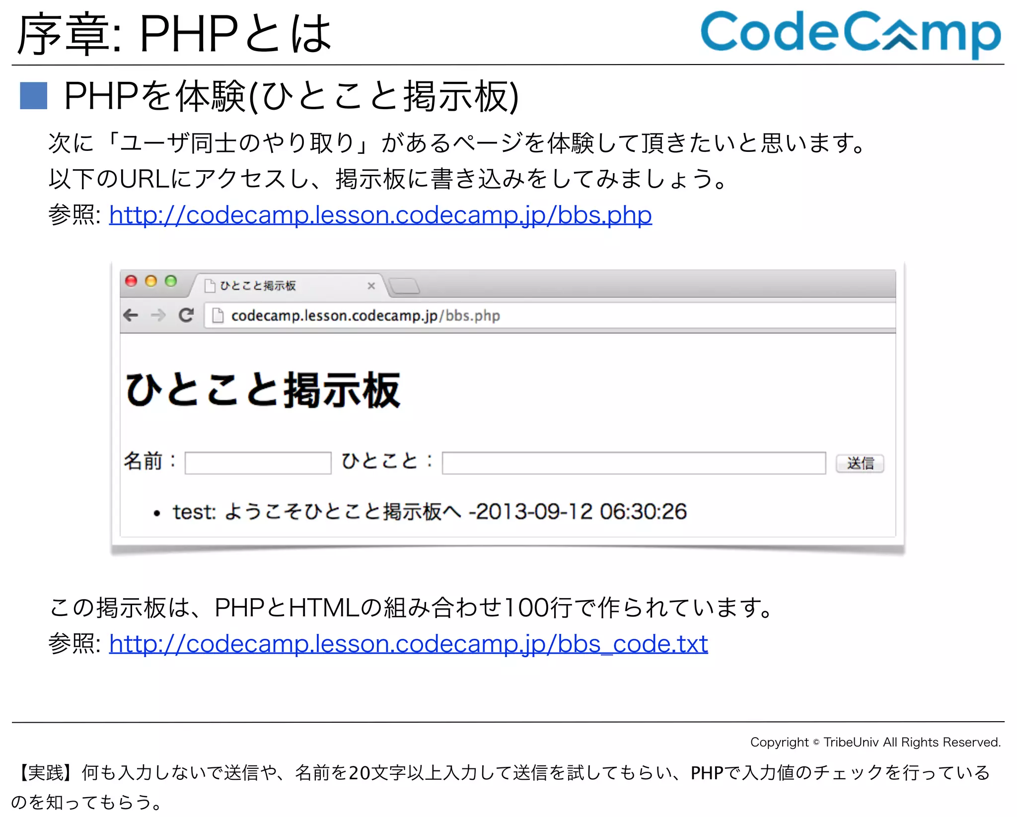 序章: PHPとは
■ PHPを体験(ひとこと掲示板)
次に「ユーザ同士のやり取り」があるページを体験して頂きたいと思います。
以下のURLにアクセスし、掲示板に書き込みをしてみましょう。
参照: http://codecamp.lesson.codecamp.jp/bbs.php

この掲示板は、PHPとHTMLの組み合わせ100行で作られています。
参照: http://codecamp.lesson.codecamp.jp/bbs_code.txt

Copyright © TribeUniv All Rights Reserved.

【実践】何も入力しないで送信や、名前を20文字以上入力して送信を試してもらい、PHPで入力値のチェックを行っている
のを知ってもらう。

 